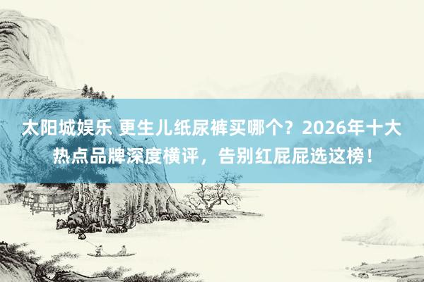 太阳城娱乐 更生儿纸尿裤买哪个？2026年十大热点品牌深度横评，告别红屁屁选这榜！