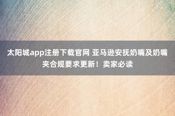 太阳城app注册下载官网 亚马逊安抚奶嘴及奶嘴夹合规要求更新！卖家必读