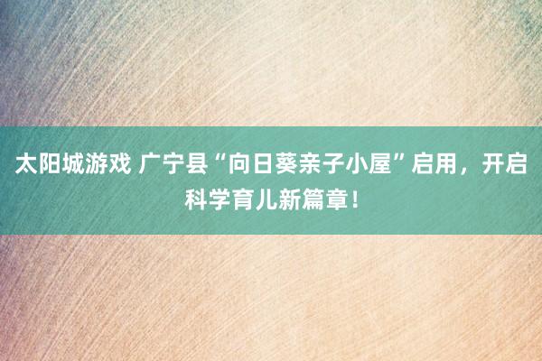 太阳城游戏 广宁县“向日葵亲子小屋”启用，开启科学育儿新篇章！