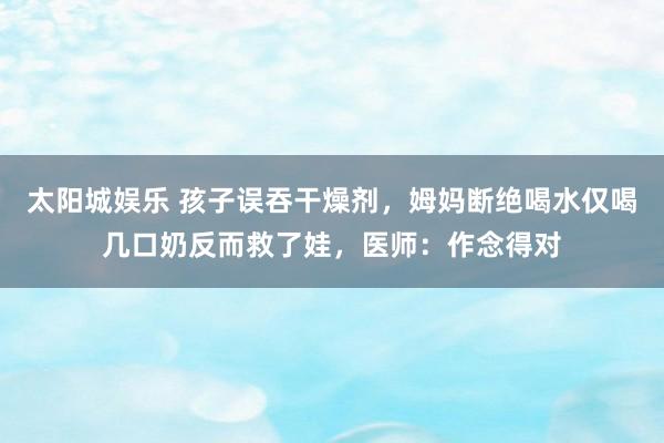 太阳城娱乐 孩子误吞干燥剂，姆妈断绝喝水仅喝几口奶反而救了娃，医师：作念得对