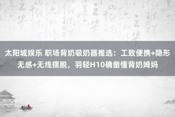 太阳城娱乐 职场背奶吸奶器推选：工致便携+隐形无感+无线摆脱，羽轻H10确凿懂背奶姆妈