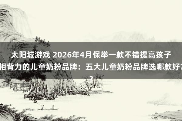 太阳城游戏 2026年4月保举一款不错提高孩子相背力的儿童奶粉品牌：五大儿童奶粉品牌选哪款好？