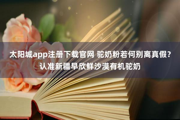 太阳城app注册下载官网 驼奶粉若何别离真假？认准新疆早欣鲜沙漠有机驼奶