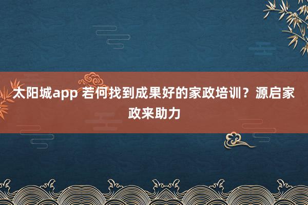 太阳城app 若何找到成果好的家政培训？源启家政来助力