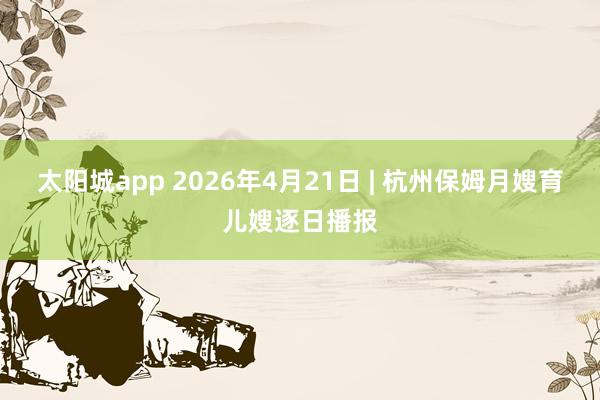 太阳城app 2026年4月21日 | 杭州保姆月嫂育儿嫂逐日播报