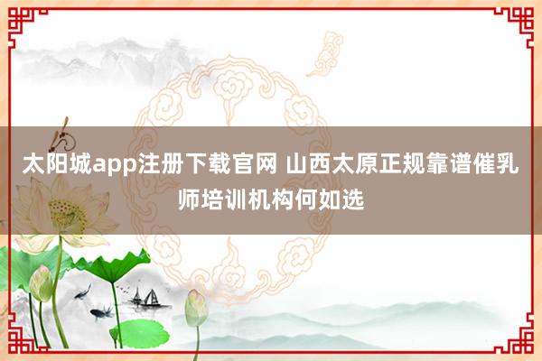 太阳城app注册下载官网 山西太原正规靠谱催乳师培训机构何如选