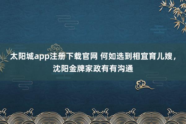 太阳城app注册下载官网 何如选到相宜育儿嫂，沈阳金牌家政有有沟通