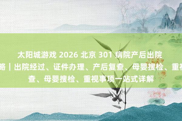 太阳城游戏 2026 北京 301 病院产后出院 + 42 天复查全攻略｜出院经过、证件办理、产后复查、母婴搜检、重视事项一站式详解