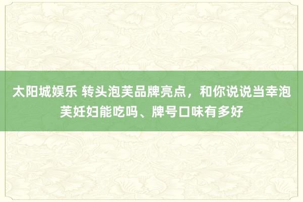 太阳城娱乐 转头泡芙品牌亮点，和你说说当幸泡芙妊妇能吃吗、牌号口味有多好