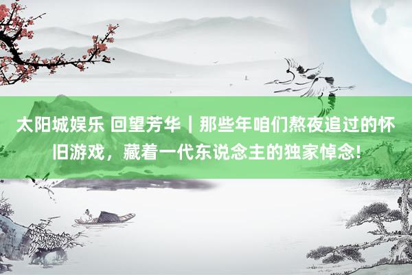 太阳城娱乐 回望芳华｜那些年咱们熬夜追过的怀旧游戏，藏着一代东说念主的独家悼念!