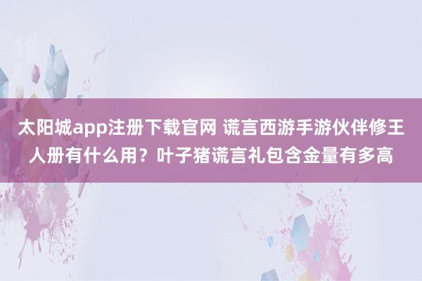 太阳城app注册下载官网 谎言西游手游伙伴修王人册有什么用？叶子猪谎言礼包含金量有多高