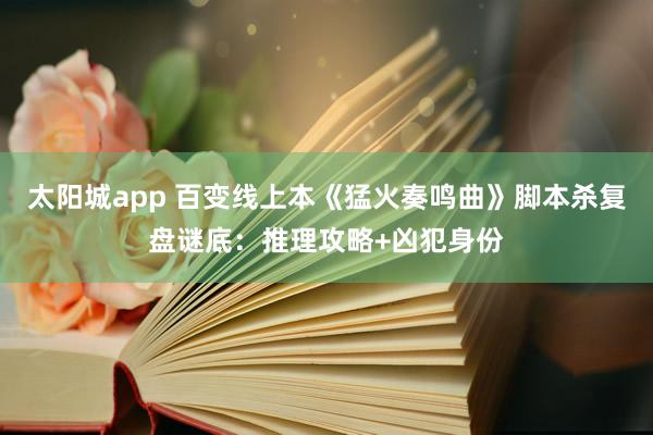 太阳城app 百变线上本《猛火奏鸣曲》脚本杀复盘谜底：推理攻略+凶犯身份