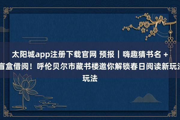 太阳城app注册下载官网 预报｜嗨趣猜书名 + 盲盒借阅！呼伦贝尔市藏书楼邀你解锁春日阅读新玩法