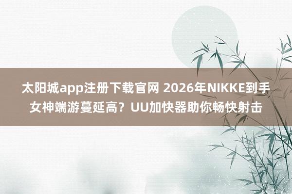 太阳城app注册下载官网 2026年NIKKE到手女神端游蔓延高？UU加快器助你畅快射击