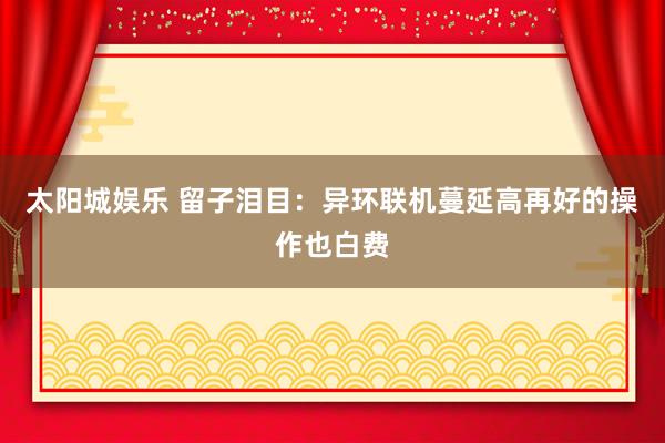 太阳城娱乐 留子泪目：异环联机蔓延高再好的操作也白费