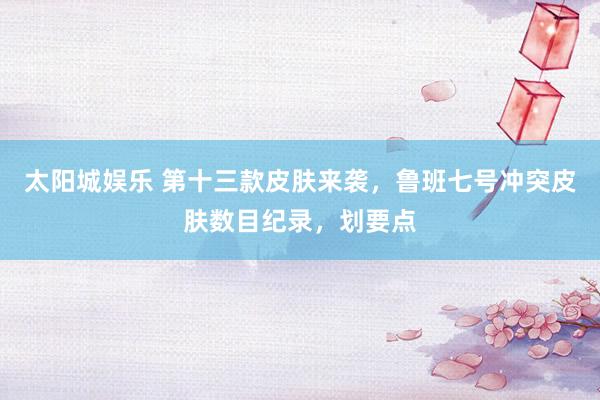太阳城娱乐 第十三款皮肤来袭，鲁班七号冲突皮肤数目纪录，划要点
