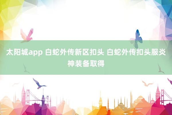 太阳城app 白蛇外传新区扣头 白蛇外传扣头服炎神装备取得