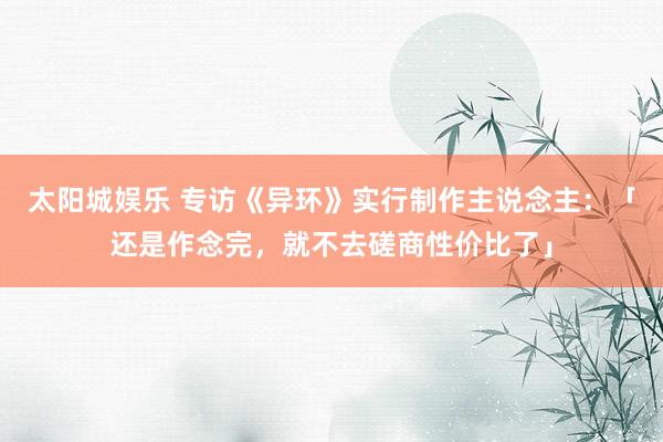 太阳城娱乐 专访《异环》实行制作主说念主：「还是作念完，就不去磋商性价比了」