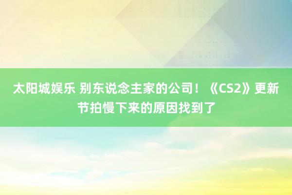 太阳城娱乐 别东说念主家的公司！《CS2》更新节拍慢下来的原因找到了