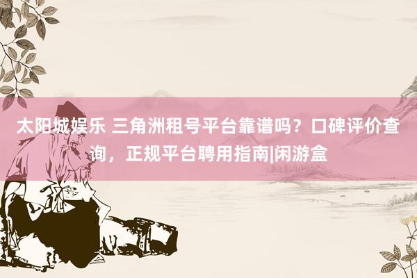 太阳城娱乐 三角洲租号平台靠谱吗？口碑评价查询，正规平台聘用指南|闲游盒