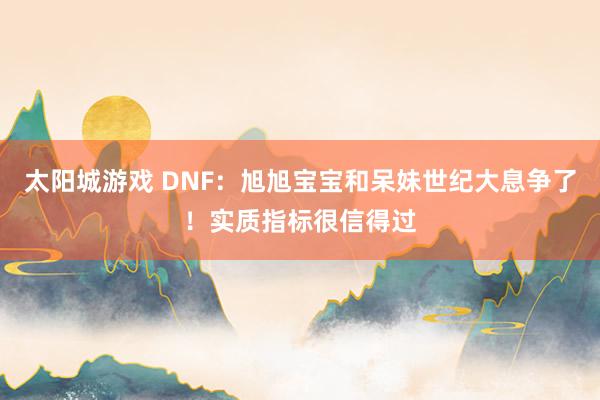 太阳城游戏 DNF：旭旭宝宝和呆妹世纪大息争了！实质指标很信得过