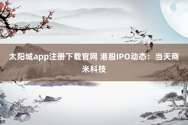 太阳城app注册下载官网 港股IPO动态：当天商米科技