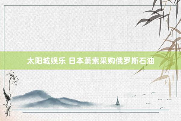 太阳城娱乐 日本萧索采购俄罗斯石油