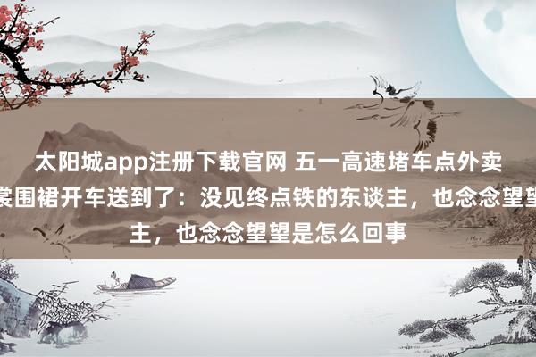 太阳城app注册下载官网 五一高速堵车点外卖，女雇主衣裳围裙开车送到了：没见终点铁的东谈主，也念念望望是怎么回事