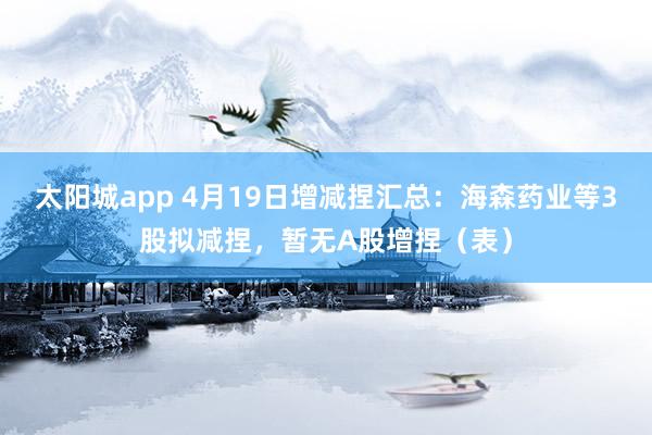 太阳城app 4月19日增减捏汇总：海森药业等3股拟减捏，暂无A股增捏（表）