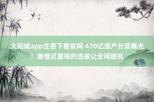太阳城app注册下载官网 470亿遗产分派曝光！唐僧迟重瑞的选拔让全网随机