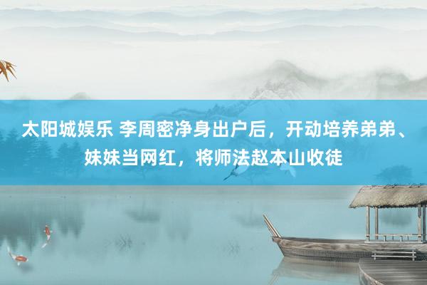 太阳城娱乐 李周密净身出户后，开动培养弟弟、妹妹当网红，将师法赵本山收徒