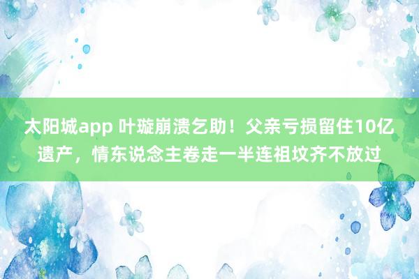太阳城app 叶璇崩溃乞助！父亲亏损留住10亿遗产，情东说念主卷走一半连祖坟齐不放过