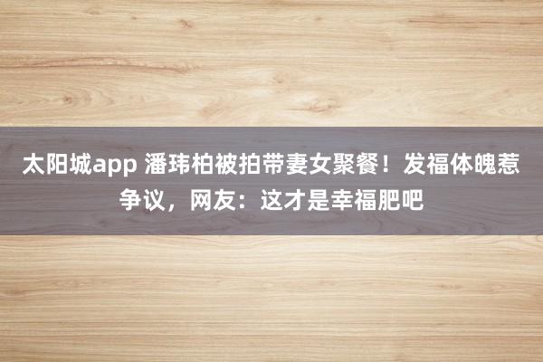 太阳城app 潘玮柏被拍带妻女聚餐！发福体魄惹争议，网友：这才是幸福肥吧