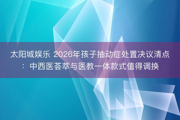 太阳城娱乐 2026年孩子抽动症处置决议清点：中西医荟萃与医教一体款式值得调换