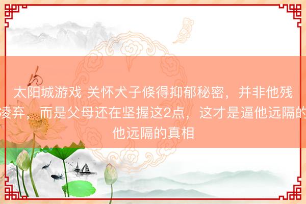 太阳城游戏 关怀犬子倏得抑郁秘密，并非他残忍冷凌弃，而是父母还在坚握这2点，这才是逼他远隔的真相