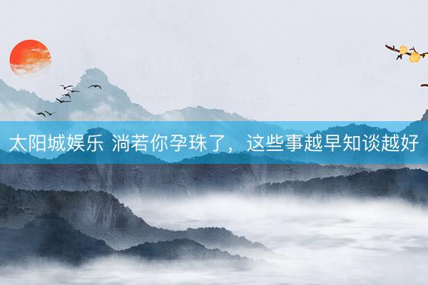 太阳城娱乐 淌若你孕珠了，这些事越早知谈越好
