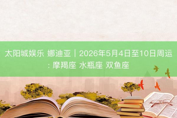 太阳城娱乐 娜迪亚︱2026年5月4日至10日周运: 摩羯座 水瓶座 双鱼座
