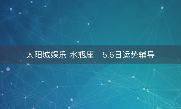太阳城娱乐 水瓶座♒5.6日运势辅导