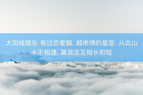 太阳城娱乐 有过恋爱脑， 越绝情的星座: 从此山水不相遇， 莫说念互相长和短