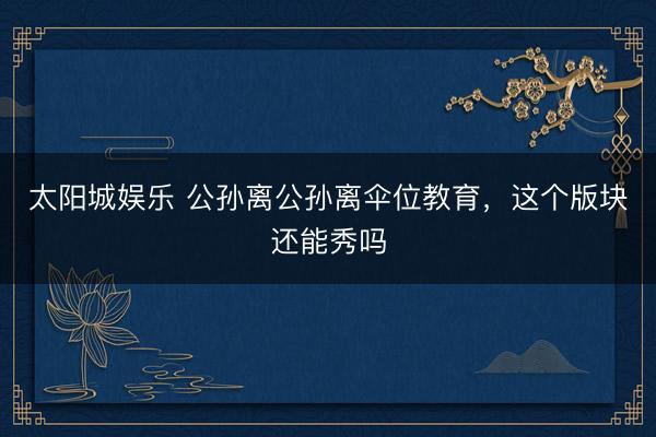 太阳城娱乐 公孙离公孙离伞位教育，这个版块还能秀吗