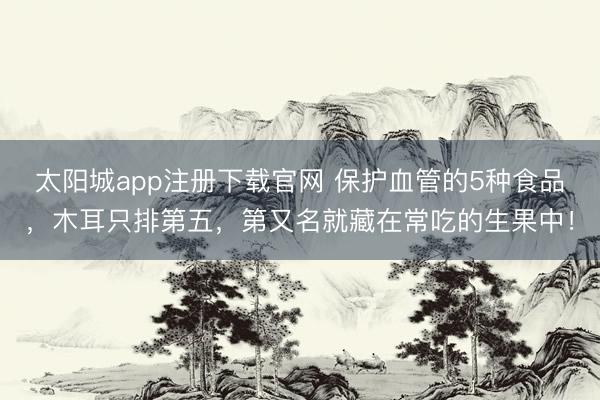 太阳城app注册下载官网 保护血管的5种食品，木耳只排第五，<a href=