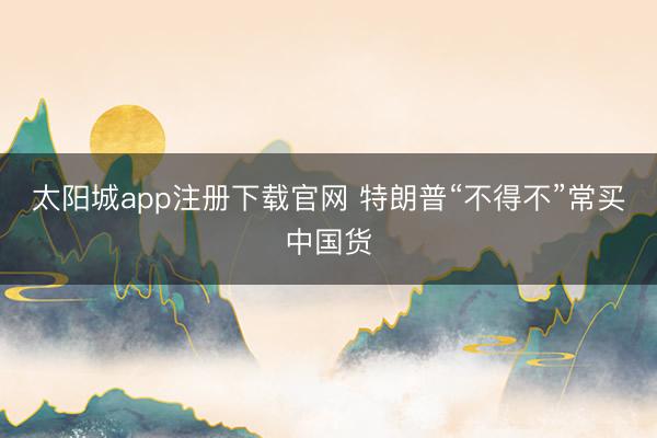 太阳城app注册下载官网 特朗普“不得不”常买中国货