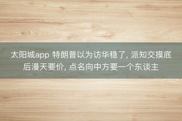 太阳城app 特朗普以为访华稳了， 派知交摸底后漫天要价， 点名向中方要一个东谈主