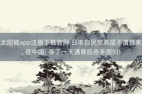 太阳城app注册下载官网 日本自民党高层不请自来, 在中国: 等了一天通宵后赤手而归!
