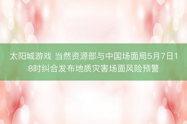 太阳城游戏 当然资源部与中国场面局5月7日18时纠合发布地质灾害场面风险预警