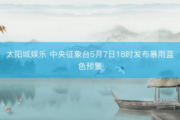 太阳城娱乐 中央征象台5月7日18时发布暴雨蓝色预警