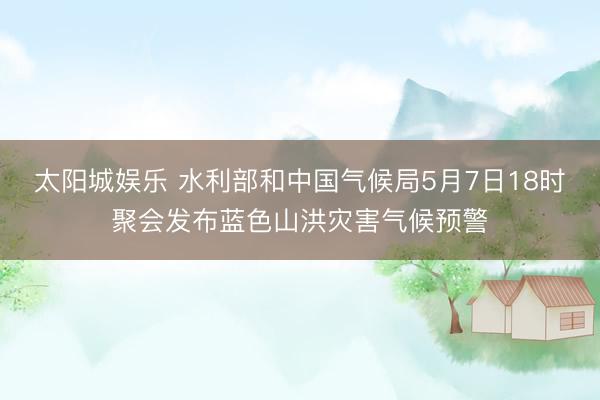 太阳城娱乐 水利部和中国气候局5月7日18时聚会发布蓝色山洪灾害气候预警