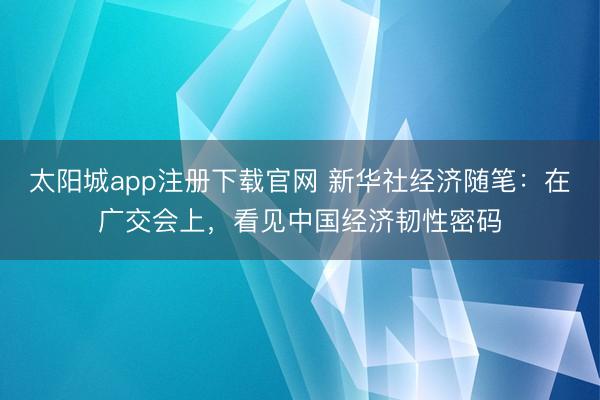 太阳城app注册下载官网 新华社经济随笔：在广交会上，看见中国经济韧性密码