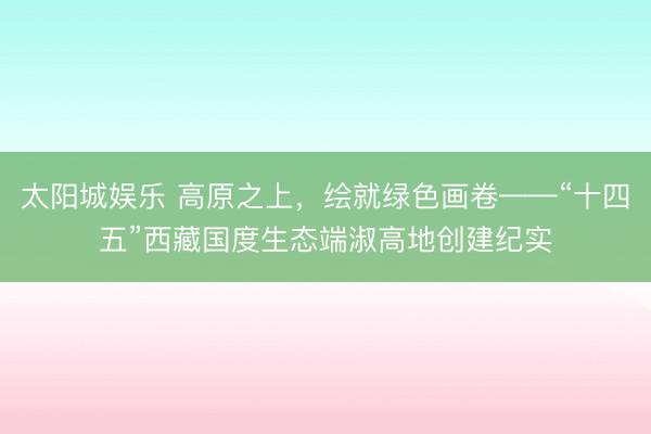 太阳城娱乐 高原之上，绘就绿色画卷——“十四五”西藏国度生态端淑高地创建纪实