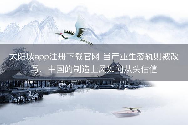 太阳城app注册下载官网 当产业生态轨则被改写，中国的制造上风如何从头估值